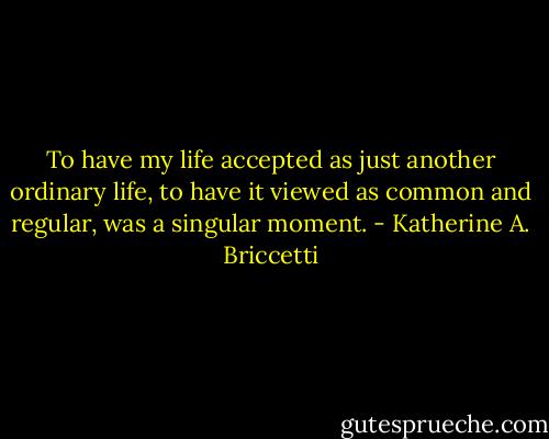 To have my life accepted as just another ordinary life, to have it viewed as common and regular, was a singular moment. - Katherine A. Briccetti