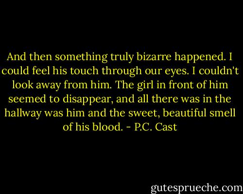 And then something truly bizarre happened. I could feel his touch through our eyes. I couldn't look away from him. The girl in front of him seemed to disappear, and all there was in the hallway was him and the sweet, beautiful smell of his blood. - P.C. Cast