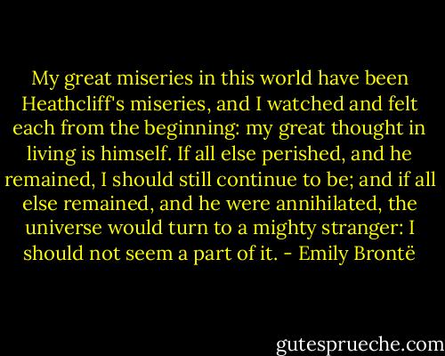 My great miseries in this world have been Heathcliff's miseries, and I watched and felt each from the beginning: my great thought in living is himself. If all else perished, and he remained, I should still continue to be; and if all else remained, and he were annihilated, the universe would turn to a mighty stranger: I should not seem a part of it. - Emily Brontë