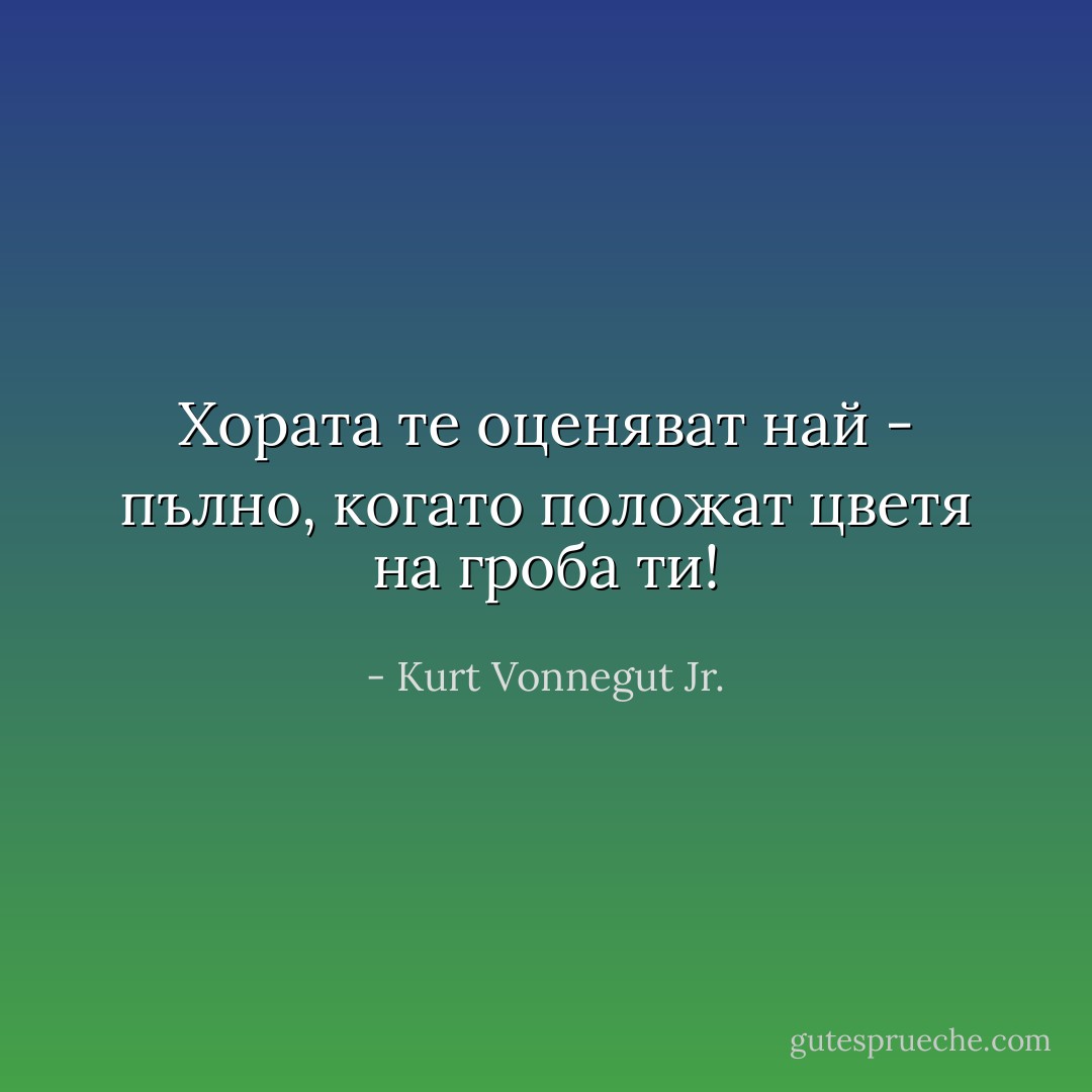 Хората те оценяват най - пълно, когато положат цветя на гроба ти! - Kurt Vonnegut Jr.