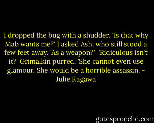 I dropped the bug with a shudder. 'Is that why Mab wants me?' I asked Ash, who still stood a few feet away. 'As a weapon?'<br /> 'Ridiculous isn't it?' Grimalkin purred. 'She cannot even use glamour. She would be a horrible assassin. - Julie Kagawa