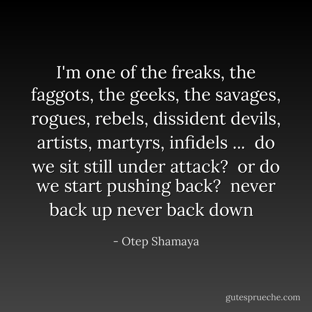 I'm one of the<br />freaks, the faggots,<br />the geeks, the savages,<br />rogues, rebels, dissident devils,<br />artists, martyrs, infidels ...<br /><br />do we sit still<br />under attack?<br /><br />or do we start pushing back?<br /><br />never back up<br />never back down<br /><br /> - Otep Shamaya