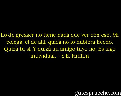 Lo de greaser no tiene nada que ver con eso. Mi colega, el de allí, quizá no lo hubiera hecho. Quizá tú sí. Y quizá un amigo tuyo no. Es algo individual. - S.E. Hinton
