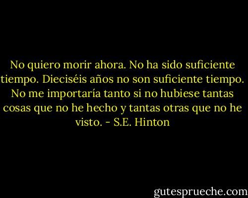 No quiero morir ahora. No ha sido suficiente tiempo. Dieciséis años no son suficiente tiempo. No me importaría tanto si no hubiese tantas cosas que no he hecho y tantas otras que no he visto. - S.E. Hinton