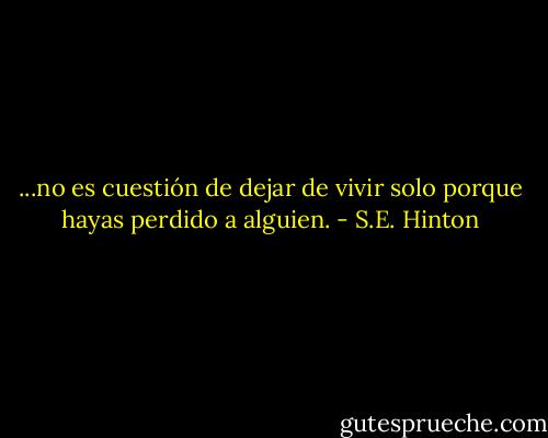 ...no es cuestión de dejar de vivir solo porque hayas perdido a alguien. - S.E. Hinton