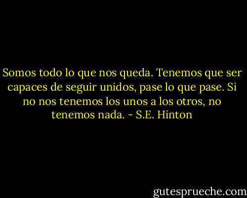 Somos todo lo que nos queda. Tenemos que ser capaces de seguir unidos, pase lo que pase. Si no nos tenemos los unos a los otros, no tenemos nada. - S.E. Hinton