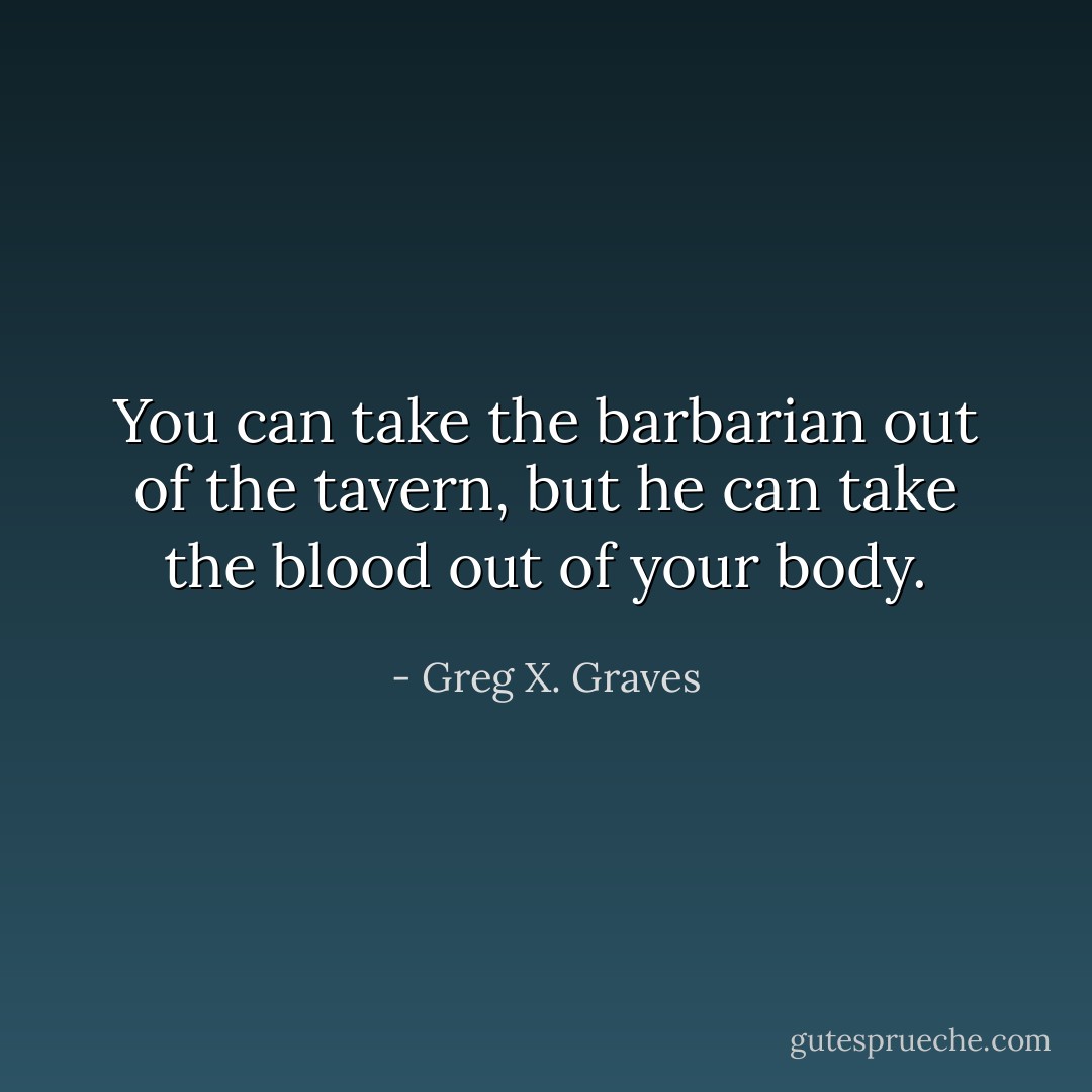 You can take the barbarian out of the tavern, but he can take the blood out of your body. - Greg X. Graves
