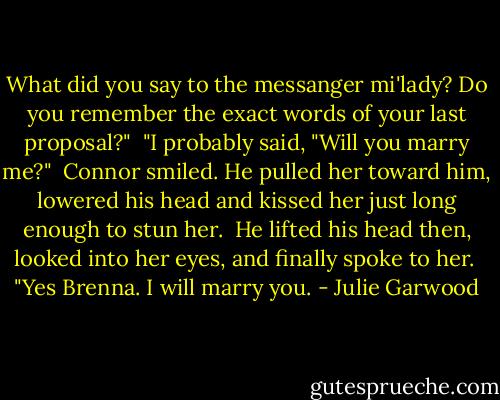 What did you say to the messanger mi'lady? Do you remember the exact words of your last proposal?" <br />"I probably said, "Will you marry me?" <br />Connor smiled. He pulled her toward him, lowered his head and kissed her just long enough to stun her. <br />He lifted his head then, looked into her eyes, and finally spoke to her. <br />"Yes Brenna. I will marry you. - Julie Garwood