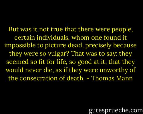 But was it not true that there were people, certain individuals, whom one found it impossible to picture dead, precisely because they were so vulgar? That was to say: they seemed so fit for life, so good at it, that they would never die, as if they were unworthy of the consecration of death. - Thomas Mann
