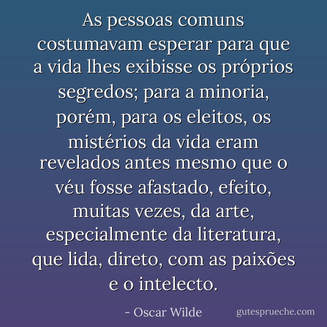 As pessoas comuns costumavam esperar para que a vida lhes exibisse os próprios segredos; para a minoria, porém, para os eleitos, os mistérios da vida eram revelados antes mesmo que o véu fosse afastado, efeito, muitas vezes, da arte, especialmente da literatura, que lida, direto, com as paixões e o intelecto. - Oscar Wilde