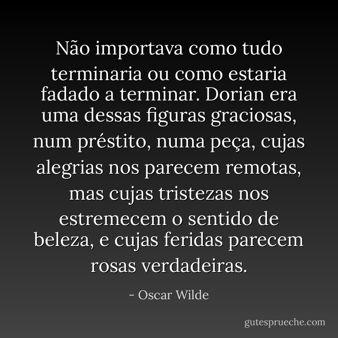 Não importava como tudo terminaria ou como estaria fadado a terminar. Dorian era uma dessas figuras graciosas, num préstito, numa peça, cujas alegrias nos parecem remotas, mas cujas tristezas nos estremecem o sentido de beleza, e cujas feridas parecem rosas verdadeiras. - Oscar Wilde