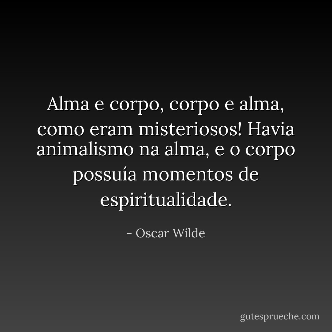 Alma e corpo, corpo e alma, como eram misteriosos! Havia animalismo na alma, e o corpo possuía momentos de espiritualidade. - Oscar Wilde