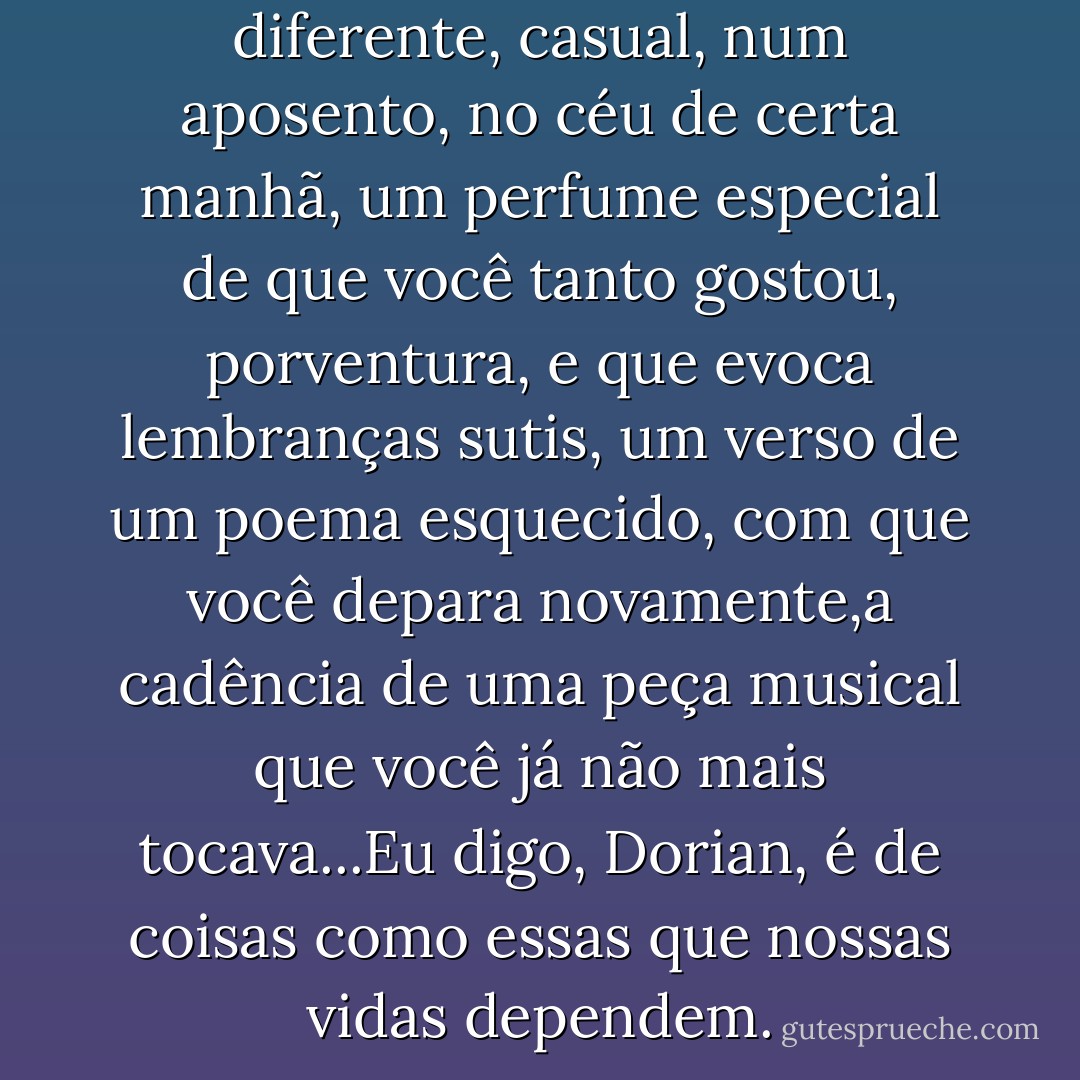 Mas uma tonalidade de cor diferente, casual, num aposento, no céu de certa manhã, um perfume especial de que você tanto gostou, porventura, e que evoca lembranças sutis, um verso de um poema esquecido, com que você depara novamente,a cadência de uma peça musical que você já não mais tocava...Eu digo, Dorian, é de coisas como essas que nossas vidas dependem. - Oscar Wilde