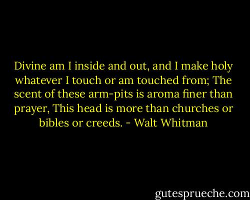 Divine am I inside and out, and I make holy whatever I touch or am touched from; The scent of these arm-pits is aroma finer than prayer, This head is more than churches or bibles or creeds. - Walt Whitman