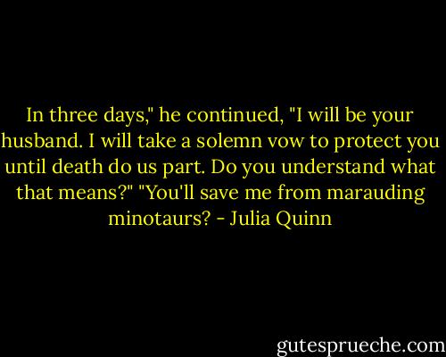 In three days," he continued, "I will be your husband. I will take a solemn vow to protect you until death do us part. Do you understand what that means?"<br />"You'll save me from marauding minotaurs? - Julia Quinn