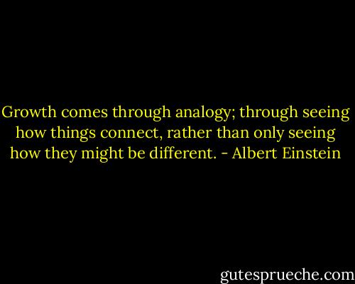 Growth comes through analogy; through seeing how things connect, rather than only seeing how they might be different. - Albert Einstein