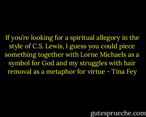 If you’re looking for a spiritual allegory in the style of C.S. Lewis, I guess you could piece something together with Lorne Michaels as a symbol for God and my struggles with hair removal as a metaphor for virtue - Tina Fey