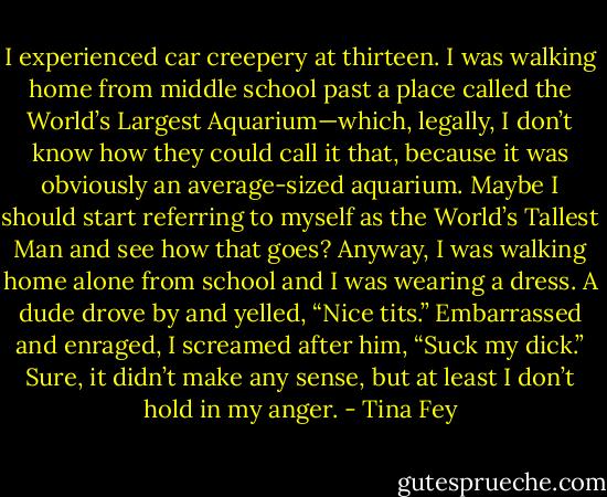 I experienced car creepery at thirteen. I was walking home from middle school past a place called the World’s Largest Aquarium—which, legally, I don’t know how they could call it that, because it was obviously an average-sized aquarium. Maybe I should start referring to myself as the World’s Tallest Man and see how that goes? Anyway, I was walking home alone from school and I was wearing a dress. A dude drove by and yelled, “Nice tits.” Embarrassed and enraged, I screamed after him, “Suck my dick.” Sure, it didn’t make any sense, but at least I don’t hold in my anger. - Tina Fey