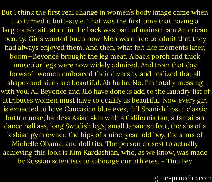 But I think the first real change in women’s body image came when JLo turned it butt-style. That was the first time that having a large-scale situation in the back was part of mainstream American beauty. Girls wanted butts now. Men were free to admit that they had always enjoyed them. And then, what felt like moments later, boom—Beyoncé brought the leg meat. A back porch and thick muscular legs were now widely admired. And from that day forward, women embraced their diversity and realized that all shapes and sizes are beautiful. Ah ha ha. No. I’m totally messing with you. All Beyonce and JLo have done is add to the laundry list of attributes women must have to qualify as beautiful. Now every girl is expected to have Caucasian blue eyes, full Spanish lips, a classic button nose, hairless Asian skin with a California tan, a Jamaican dance hall ass, long Swedish legs, small Japanese feet, the abs of a lesbian gym owner, the hips of a nine-year-old boy, the arms of Michelle Obama, and doll tits. The person closest to actually achieving this look is Kim Kardashian, who, as we know, was made by Russian scientists to sabotage our athletes. - Tina Fey
