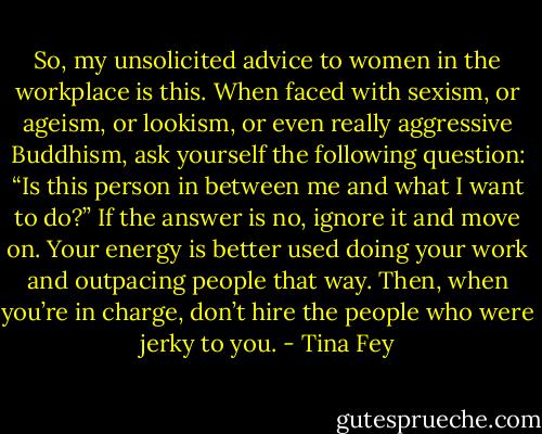 So, my unsolicited advice to women in the workplace is this. When faced with sexism, or ageism, or lookism, or even really aggressive Buddhism, ask yourself the following question: “Is this person in between me and what I want to do?” If the answer is no, ignore it and move on. Your energy is better used doing your work and outpacing people that way. Then, when you’re in charge, don’t hire the people who were jerky to you. - Tina Fey