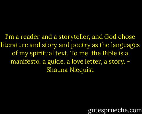 I'm a reader and a storyteller, and God chose literature and story and poetry as the languages of my spiritual text. To me, the Bible is a manifesto, a guide, a love letter, a story. - Shauna Niequist