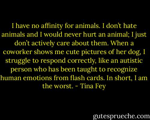 I have no affinity for animals. I don’t hate animals and I would never hurt an animal; I just don’t actively care about them. When a coworker shows me cute pictures of her dog, I struggle to respond correctly, like an autistic person who has been taught to recognize human emotions from flash cards. In short, I am the worst. - Tina Fey