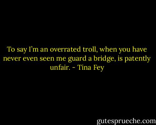 To say I’m an overrated troll, when you have never even seen me guard a bridge, is patently unfair. - Tina Fey