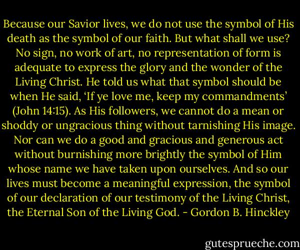 Because our Savior lives, we do not use the symbol of His death as the symbol of our faith. But what shall we use? No sign, no work of art, no representation of form is adequate to express the glory and the wonder of the Living Christ. He told us what that symbol should be when He said, ‘If ye love me, keep my commandments’ (John 14:15). As His followers, we cannot do a mean or shoddy or ungracious thing without tarnishing His image. Nor can we do a good and gracious and generous act without burnishing more brightly the symbol of Him whose name we have taken upon ourselves. And so our lives must become a meaningful expression, the symbol of our declaration of our testimony of the Living Christ, the Eternal Son of the Living God. - Gordon B. Hinckley