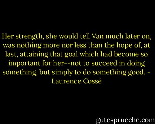 Her strength, she would tell Van much later on, was nothing more nor less than the hope of, at last, attaining that goal which had become so important for her--not to succeed in doing something, but simply to do something good. - Laurence Cossé