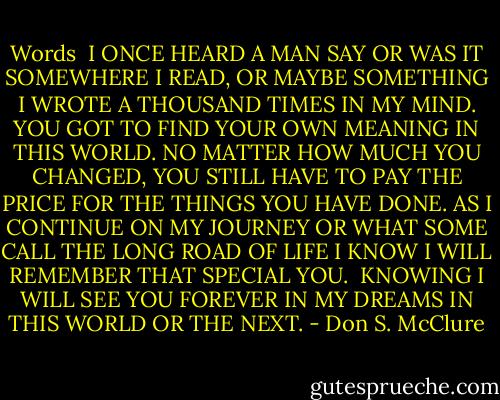 Words <br />I ONCE HEARD A MAN SAY OR WAS IT SOMEWHERE I READ, OR MAYBE SOMETHING I WROTE A THOUSAND TIMES IN MY MIND. YOU GOT TO FIND YOUR OWN MEANING IN THIS WORLD. NO MATTER HOW MUCH YOU CHANGED, YOU STILL HAVE TO PAY THE PRICE FOR THE THINGS YOU HAVE DONE. AS I CONTINUE ON MY JOURNEY OR WHAT SOME CALL THE LONG ROAD OF LIFE I KNOW I WILL REMEMBER THAT SPECIAL YOU.<br /><br />KNOWING I WILL SEE YOU FOREVER IN MY DREAMS IN THIS WORLD OR THE NEXT. - Don S. McClure