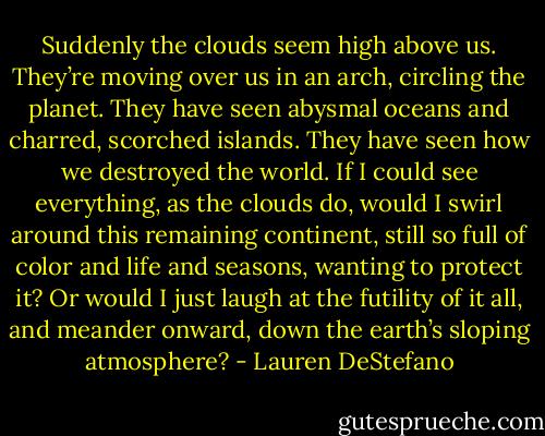 Suddenly the clouds seem high above us. They’re moving over us in an arch, circling the planet. They have seen abysmal oceans and charred, scorched islands. They have seen how we destroyed the world. If I could see everything, as the clouds do, would I swirl around this remaining continent, still so full of color and life and seasons, wanting to protect it? Or would I just laugh at the futility of it all, and meander onward, down the earth’s sloping atmosphere? - Lauren DeStefano