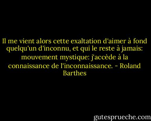 Il me vient alors cette exaltation d'aimer à fond quelqu'un d'inconnu, et qui le reste à jamais: mouvement mystique: j'accède à la connaissance de l'inconnaissance. - Roland Barthes