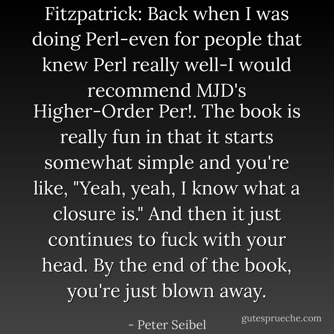 Fitzpatrick: Back when I was doing Perl-even for people that knew Perl really well-I would recommend MJD's Higher-Order Per!. The book is really fun in that it starts somewhat simple and you're like, "Yeah, yeah, I know what a closure is." And then it just continues to fuck with your head. By the end of the book, you're just blown away. - Peter Seibel