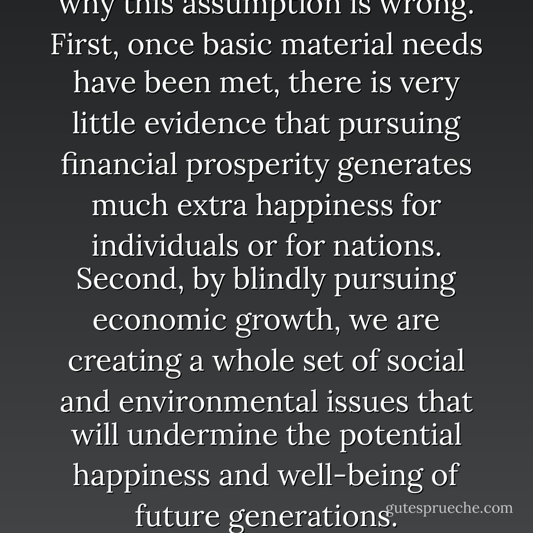 There are two main reasons why this assumption is wrong. First, once basic material needs have been met, there is very little evidence that pursuing financial prosperity generates much extra happiness for individuals or for nations. Second, by blindly pursuing economic growth, we are creating a whole set of social and environmental issues that will undermine the potential happiness and well-being of future generations. - Nic Marks