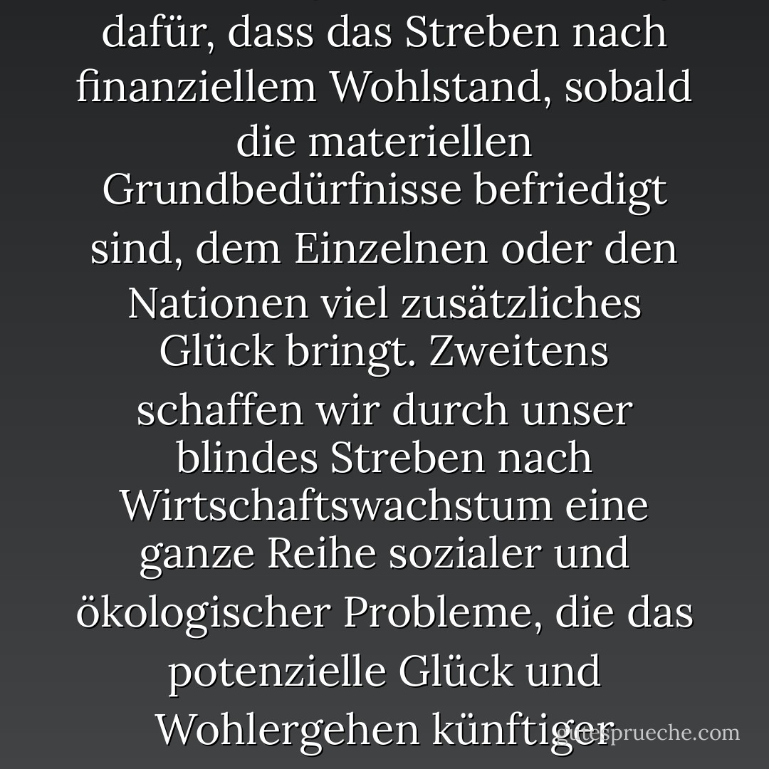 Es gibt zwei Hauptgründe, warum diese Annahme falsch ist. Erstens gibt es kaum Belege dafür, dass das Streben nach finanziellem Wohlstand, sobald die materiellen Grundbedürfnisse befriedigt sind, dem Einzelnen oder den Nationen viel zusätzliches Glück bringt. Zweitens schaffen wir durch unser blindes Streben nach Wirtschaftswachstum eine ganze Reihe sozialer und ökologischer Probleme, die das potenzielle Glück und Wohlergehen künftiger Generationen untergraben werden. - Nic Marks<