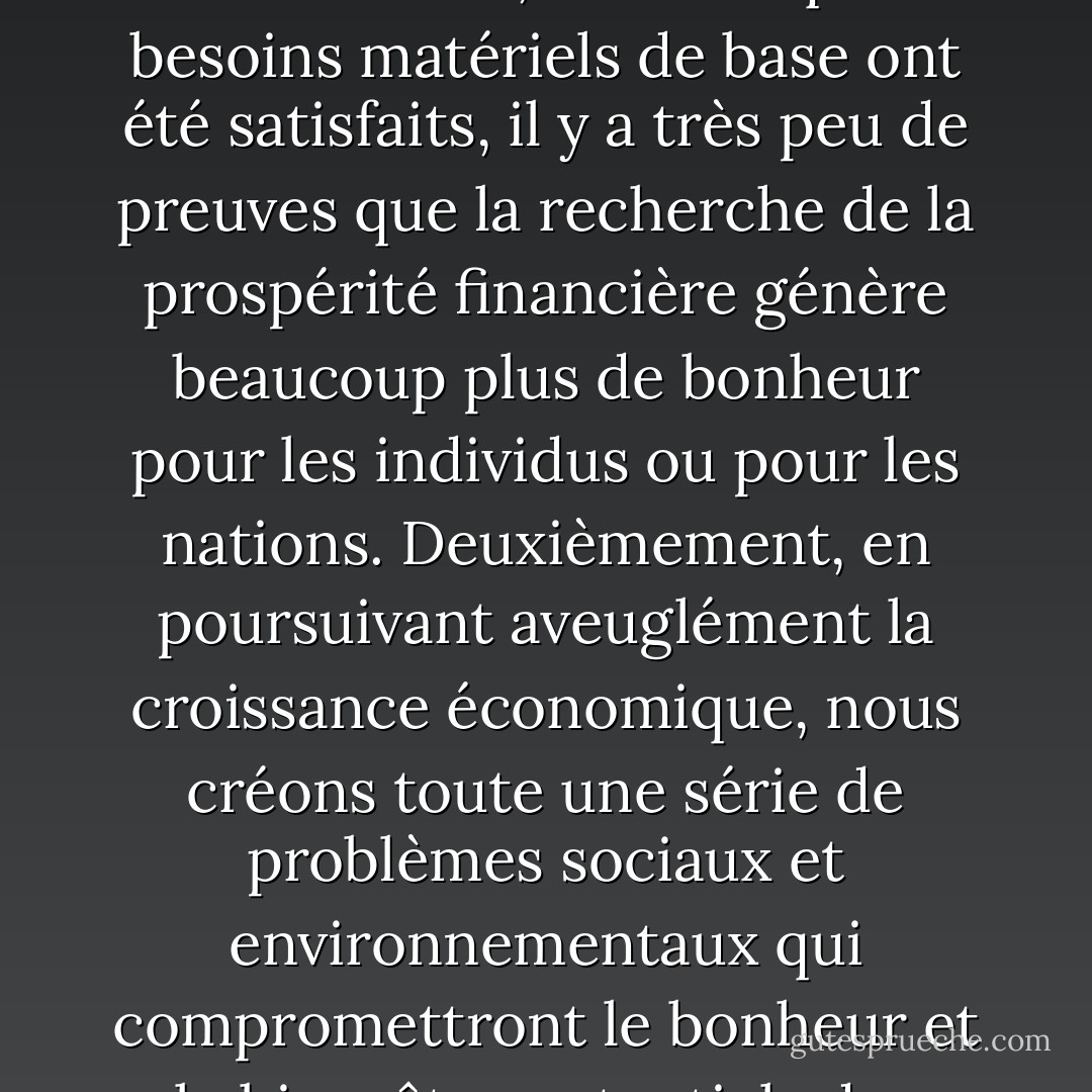 Cette hypothèse est erronée pour deux raisons principales. Premièrement, une fois que les besoins matériels de base ont été satisfaits, il y a très peu de preuves que la recherche de la prospérité financière génère beaucoup plus de bonheur pour les individus ou pour les nations. Deuxièmement, en poursuivant aveuglément la croissance économique, nous créons toute une série de problèmes sociaux et environnementaux qui compromettront le bonheur et le bien-être potentiels des générations futures. - Nic Marks