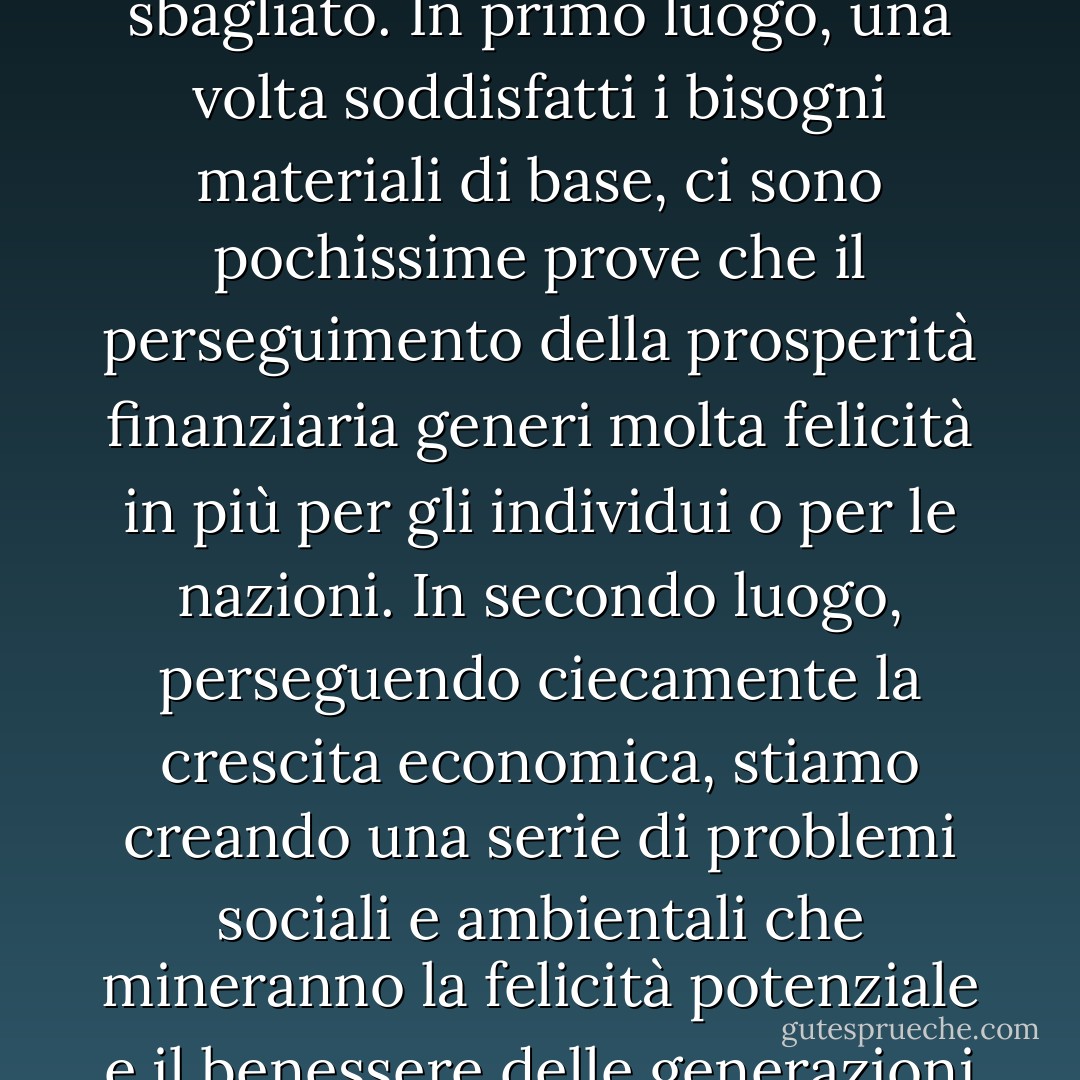 Ci sono due ragioni principali per cui questo assunto è sbagliato. In primo luogo, una volta soddisfatti i bisogni materiali di base, ci sono pochissime prove che il perseguimento della prosperità finanziaria generi molta felicità in più per gli individui o per le nazioni. In secondo luogo, perseguendo ciecamente la crescita economica, stiamo creando una serie di problemi sociali e ambientali che mineranno la felicità potenziale e il benessere delle generazioni future. - Nic Marks