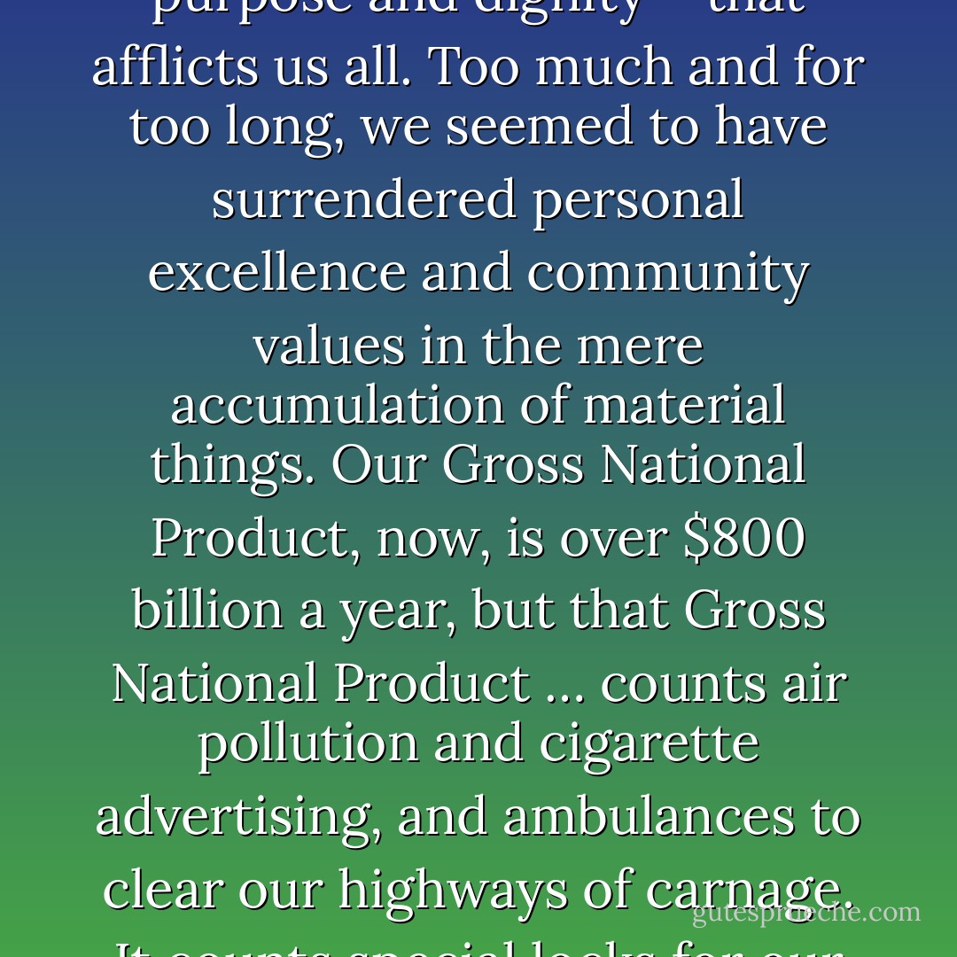Even if we act to erase material poverty, there is another greater task; it is to confront the poverty of satisfaction – purpose and dignity – that afflicts us all. Too much and for too long, we seemed to have surrendered personal excellence and community values in the mere accumulation of material things. Our Gross National Product, now, is over $800 billion a year, but that Gross National Product … counts air pollution and cigarette advertising, and ambulances to clear our highways of carnage. It counts special locks for our doors and the jails for the people who break them. It counts... - Nic Marks