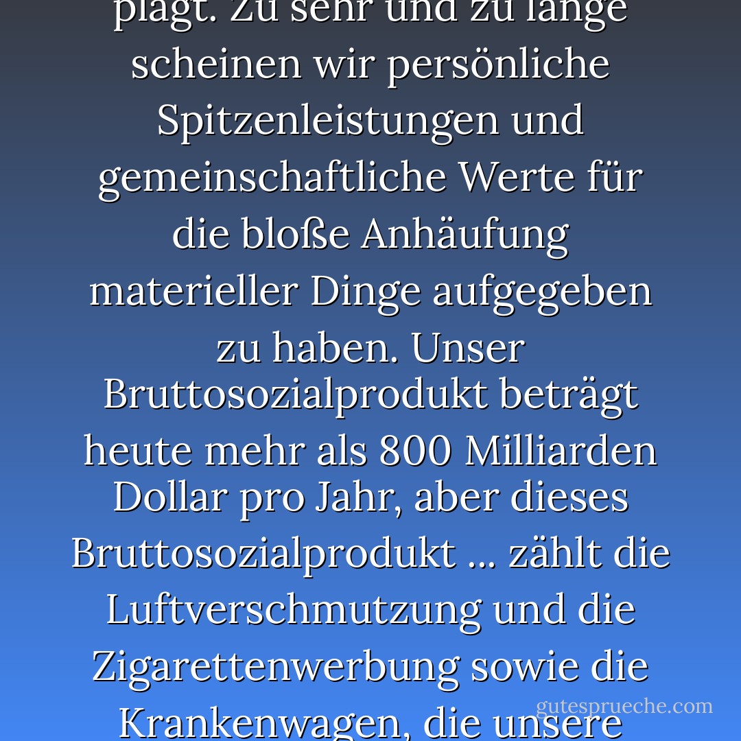 Auch wenn wir uns bemühen, die materielle Armut zu beseitigen, gibt es noch eine andere, größere Aufgabe: die Armut an Zufriedenheit - an Sinn und Würde - die uns alle plagt. Zu sehr und zu lange scheinen wir persönliche Spitzenleistungen und gemeinschaftliche Werte für die bloße Anhäufung materieller Dinge aufgegeben zu haben. Unser Bruttosozialprodukt beträgt heute mehr als 800 Milliarden Dollar pro Jahr, aber dieses Bruttosozialprodukt ... zählt die Luftverschmutzung und die Zigarettenwerbung sowie die Krankenwagen, die unsere Autobahnen von Blutbädern befreien. Es zählt spezielle Schlösser für unsere Türen und die Gefängnisse für die Leute, die sie aufbrechen. Es zählt ... - Nic Marks<