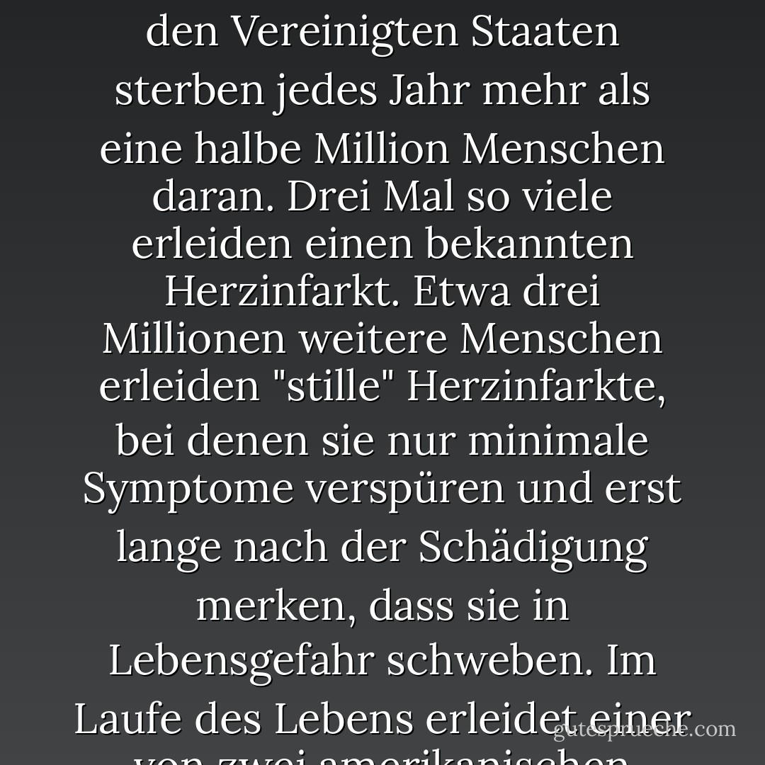 Hier sind die Fakten. Die koronare Herzkrankheit ist die häufigste Todesursache bei Männern und Frauen in der westlichen Zivilisation. Allein in den Vereinigten Staaten sterben jedes Jahr mehr als eine halbe Million Menschen daran. Drei Mal so viele erleiden einen bekannten Herzinfarkt. Etwa drei Millionen weitere Menschen erleiden "stille" Herzinfarkte, bei denen sie nur minimale Symptome verspüren und erst lange nach der Schädigung merken, dass sie in Lebensgefahr schweben. Im Laufe des Lebens erleidet einer von zwei amerikanischen Männern und eine von drei amerikanischen Frauen irgendeine Form der Krankheit. - Caldwell B. Esselstyn Jr.<