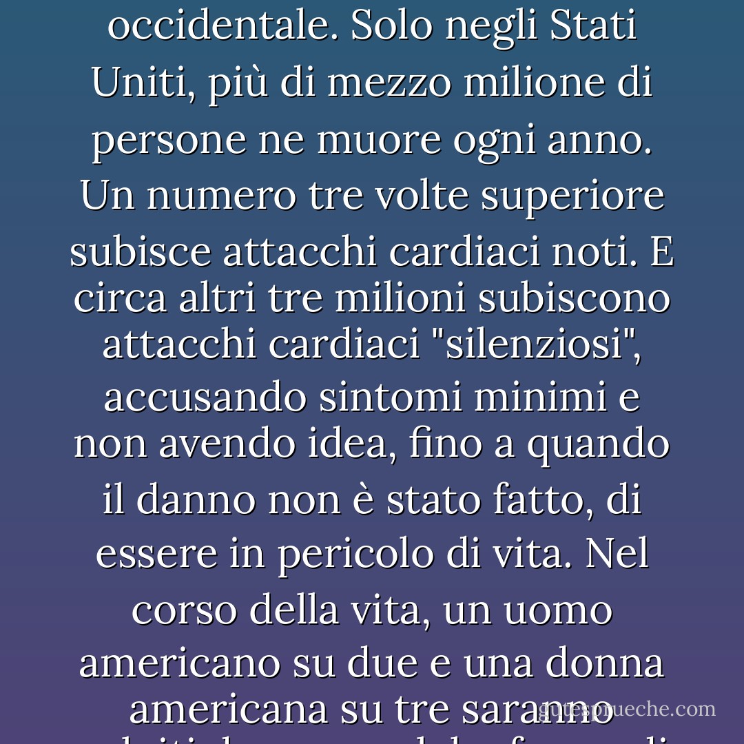 Ecco i fatti. La malattia coronarica è il principale killer di uomini e donne nella civiltà occidentale. Solo negli Stati Uniti, più di mezzo milione di persone ne muore ogni anno. Un numero tre volte superiore subisce attacchi cardiaci noti. E circa altri tre milioni subiscono attacchi cardiaci "silenziosi", accusando sintomi minimi e non avendo idea, fino a quando il danno non è stato fatto, di essere in pericolo di vita. Nel corso della vita, un uomo americano su due e una donna americana su tre saranno colpiti da una qualche forma di malattia. - Caldwell B. Esselstyn Jr.