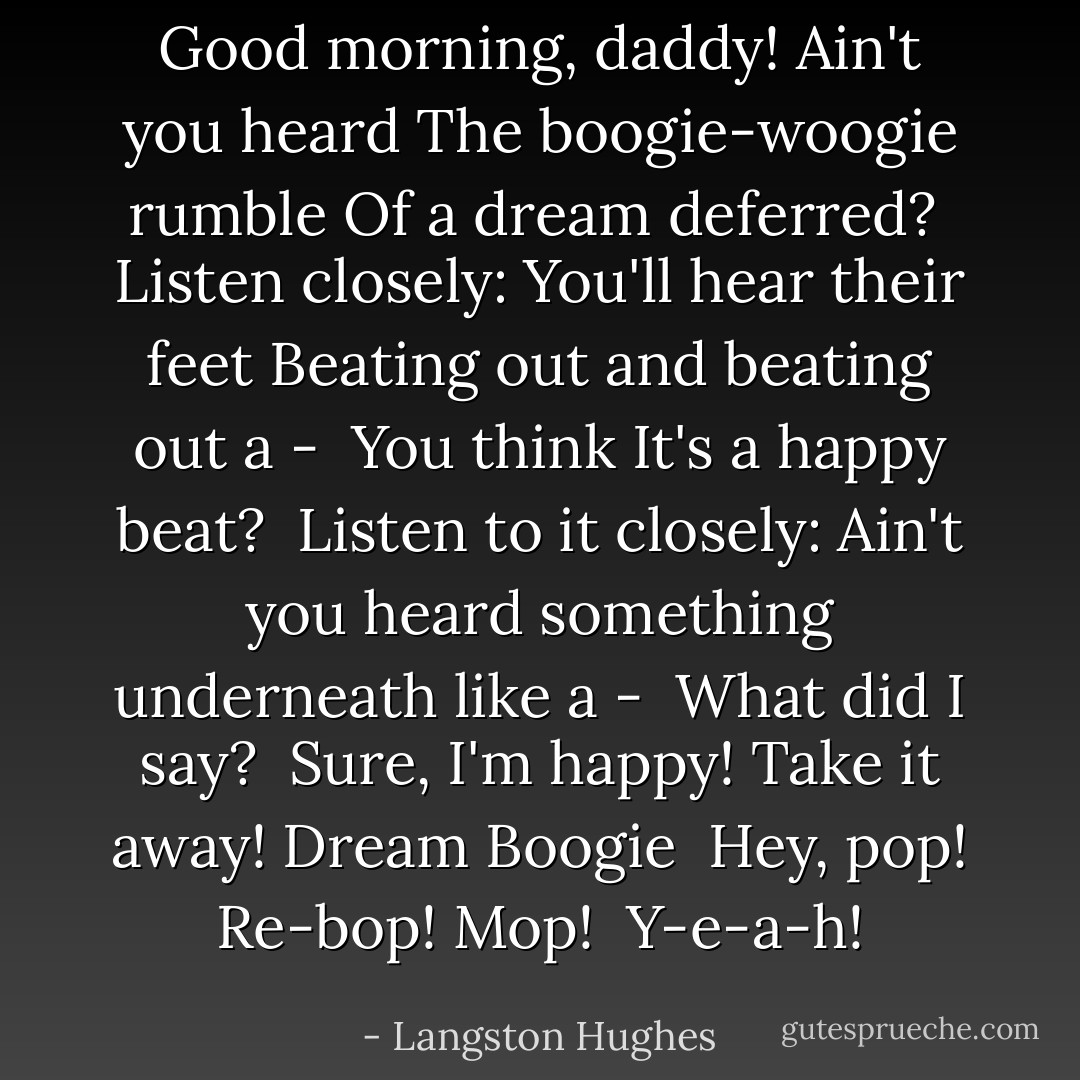 Good morning, daddy!<br />Ain't you heard<br />The boogie-woogie rumble<br />Of a dream deferred?<br /><br />Listen closely:<br />You'll hear their feet<br />Beating out and beating out a -<br /><br />You think<br />It's a happy beat?<br /><br />Listen to it closely:<br />Ain't you heard<br />something underneath<br />like a -<br /><br />What did I say?<br /><br />Sure,<br />I'm happy!<br />Take it away!<br />Dream Boogie<br /><br />Hey, pop!<br />Re-bop!<br />Mop!<br /><br />Y-e-a-h! - Langston Hughes