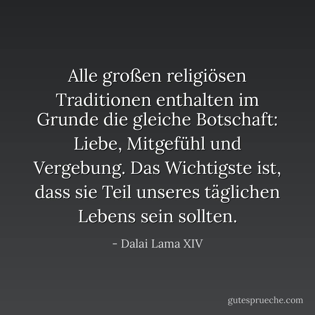Alle großen religiösen Traditionen enthalten im Grunde die gleiche Botschaft: Liebe, Mitgefühl und Vergebung. Das Wichtigste ist, dass sie Teil unseres täglichen Lebens sein sollten. - Dalai Lama XIV<