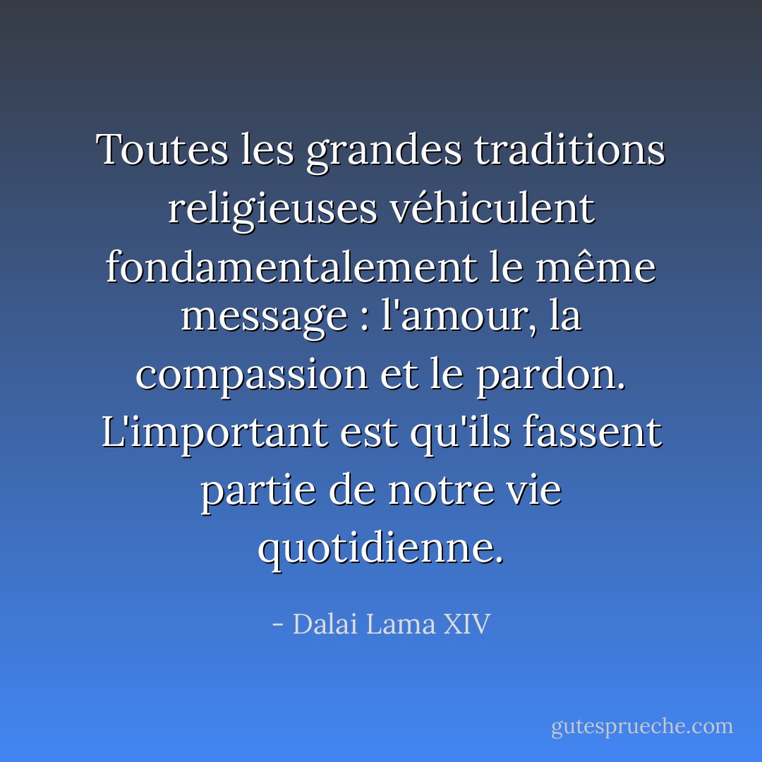 Toutes les grandes traditions religieuses véhiculent fondamentalement le même message : l'amour, la compassion et le pardon. L'important est qu'ils fassent partie de notre vie quotidienne. - Dalai Lama XIV