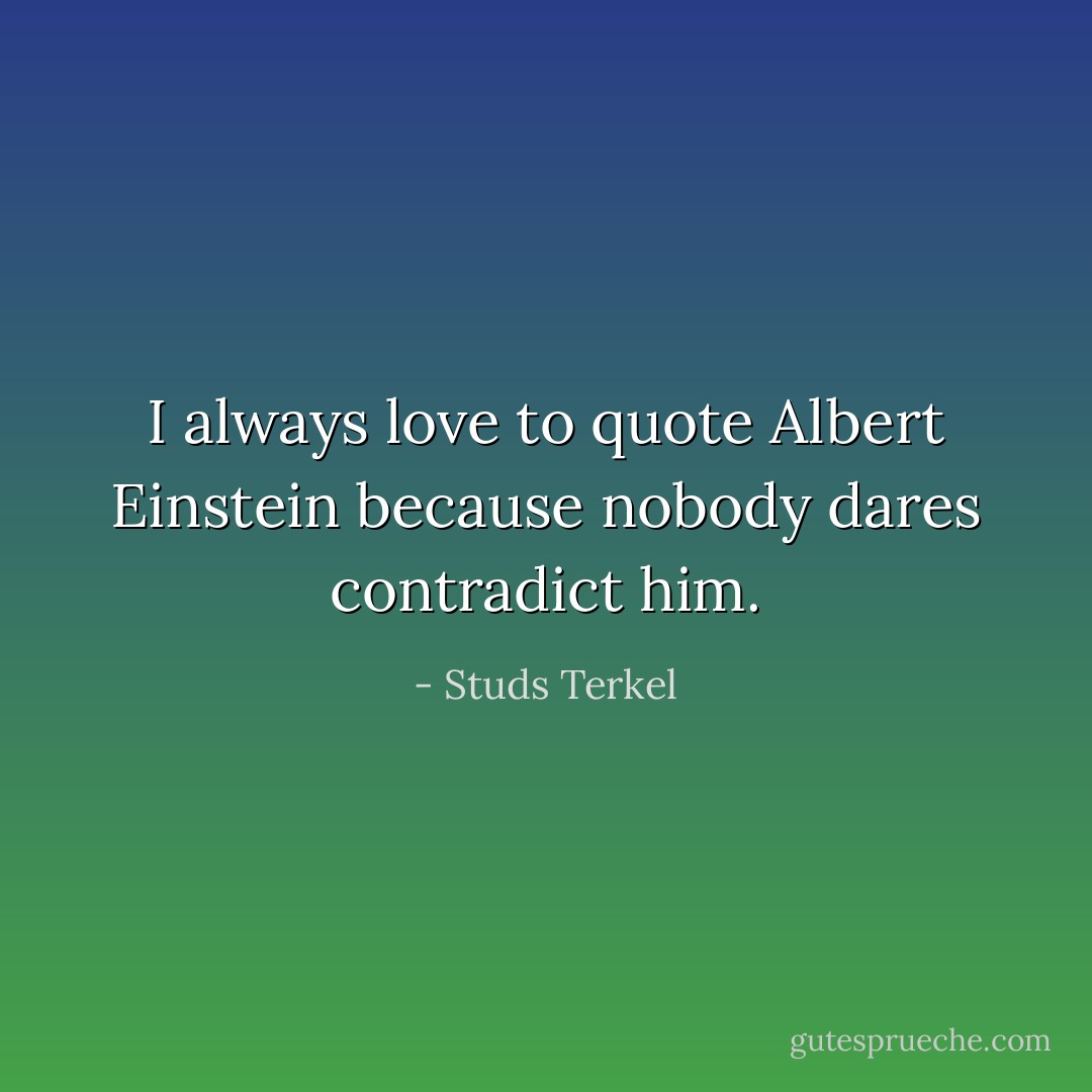 I always love to quote Albert Einstein because nobody dares contradict him. - Studs Terkel