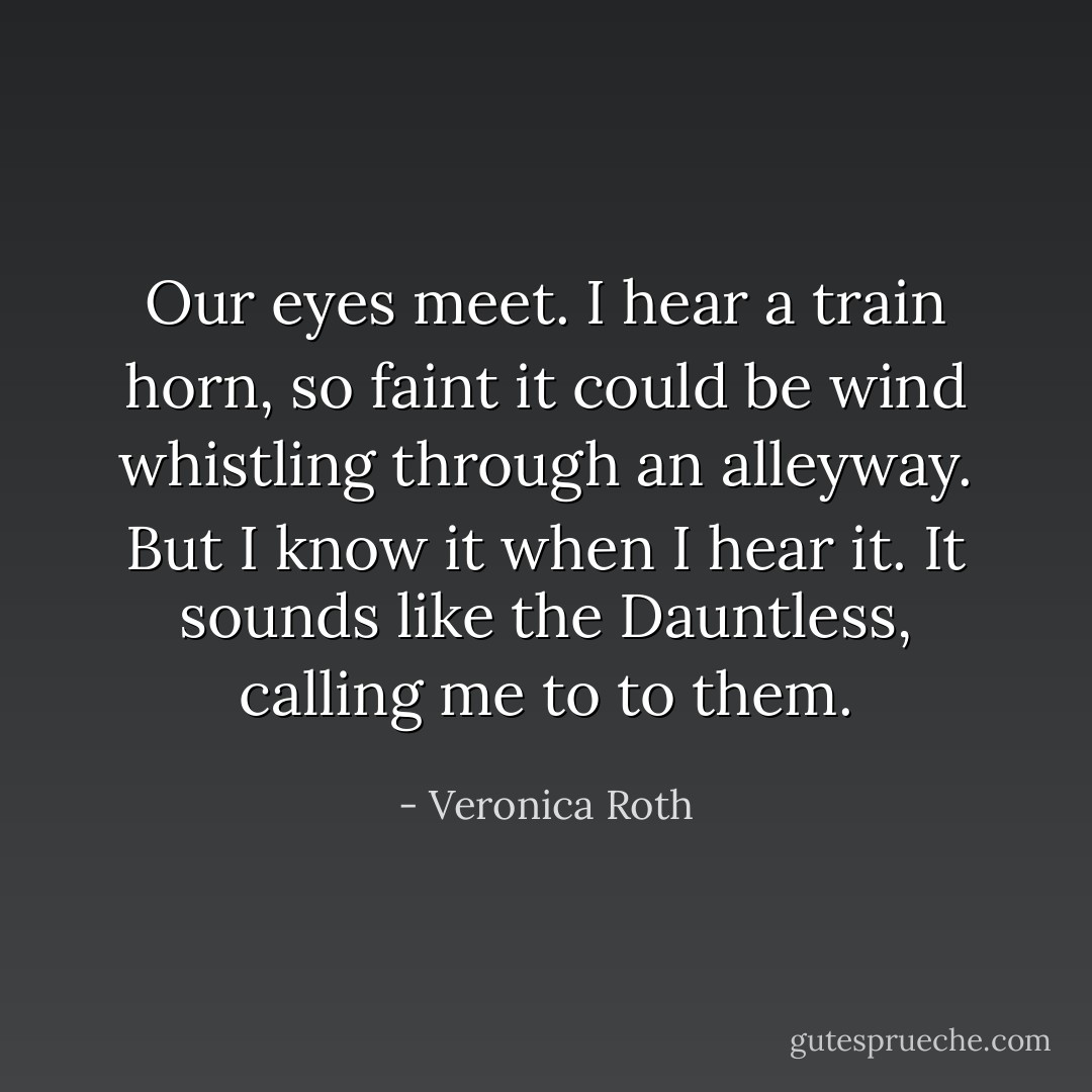 Our eyes meet. I hear a train horn, so faint it could be wind whistling through an alleyway. But I know it when I hear it. It sounds like the Dauntless, calling me to to them. - Veronica Roth