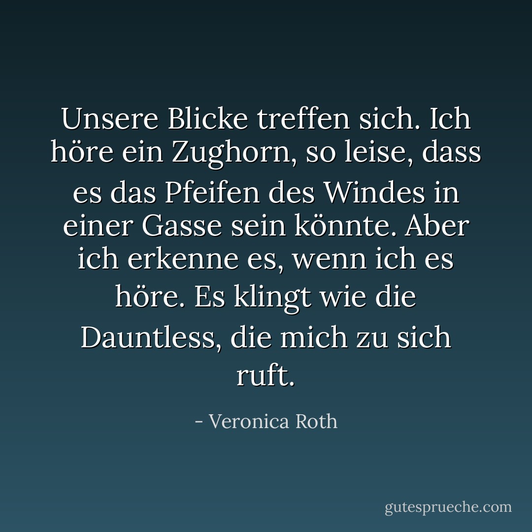 Unsere Blicke treffen sich. Ich höre ein Zughorn, so leise, dass es das Pfeifen des Windes in einer Gasse sein könnte. Aber ich erkenne es, wenn ich es höre. Es klingt wie die Dauntless, die mich zu sich ruft. - Veronica Roth<