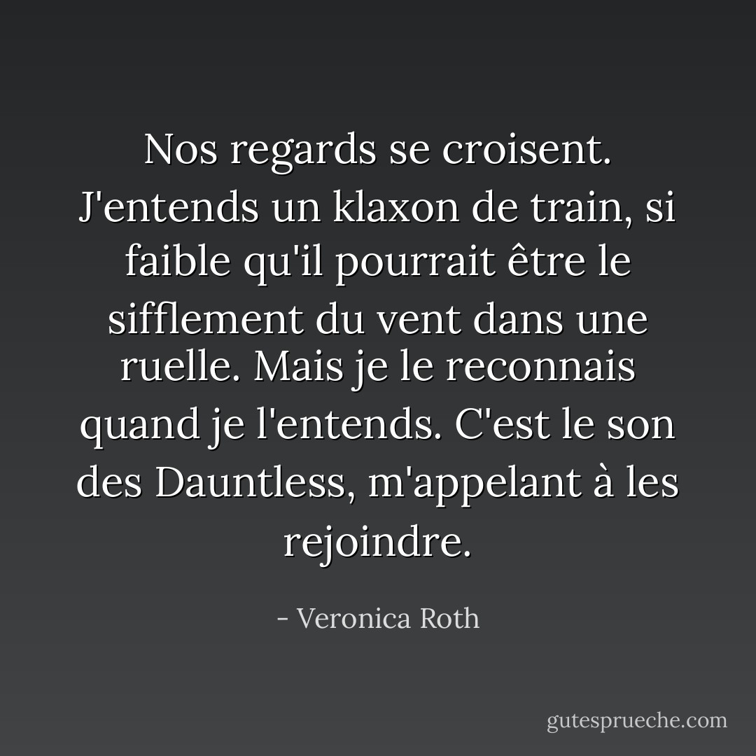 Nos regards se croisent. J'entends un klaxon de train, si faible qu'il pourrait être le sifflement du vent dans une ruelle. Mais je le reconnais quand je l'entends. C'est le son des Dauntless, m'appelant à les rejoindre. - Veronica Roth