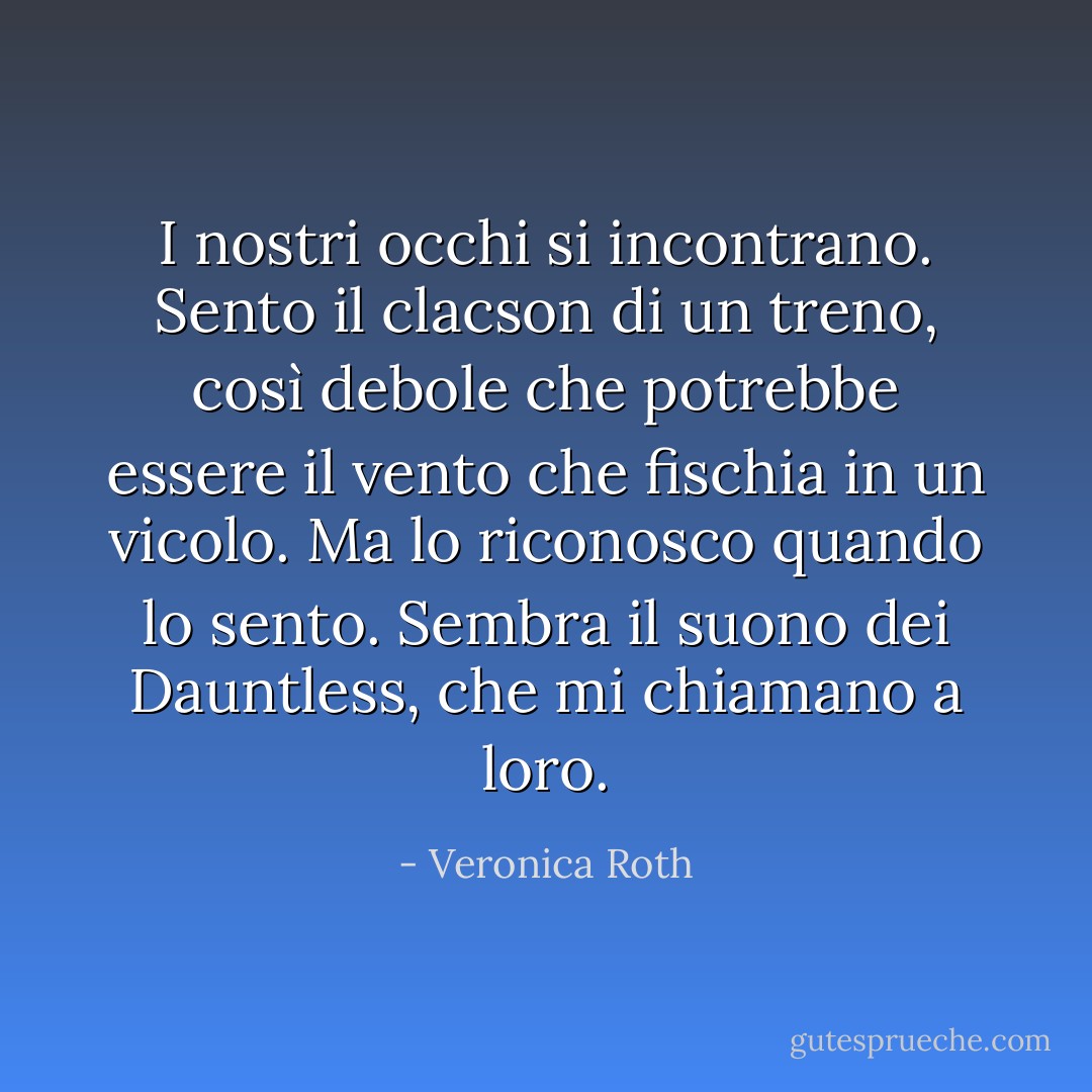 I nostri occhi si incontrano. Sento il clacson di un treno, così debole che potrebbe essere il vento che fischia in un vicolo. Ma lo riconosco quando lo sento. Sembra il suono dei Dauntless, che mi chiamano a loro. - Veronica Roth