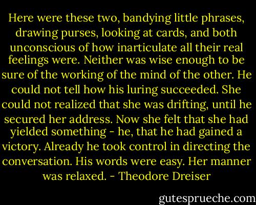 Here were these two, bandying little phrases, drawing purses, looking at cards, and both unconscious of how inarticulate all their real feelings were. Neither was wise enough to be sure of the working of the mind of the other. He could not tell how his luring succeeded. She could not realized that she was drifting, until he secured her address. Now she felt that she had yielded something - he, that he had gained a victory. Already he took control in directing the conversation. His words were easy. Her manner was relaxed. - Theodore Dreiser